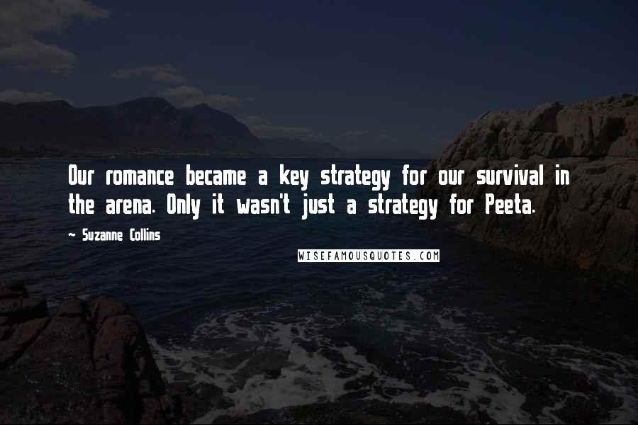 Suzanne Collins Quotes: Our romance became a key strategy for our survival in the arena. Only it wasn't just a strategy for Peeta.
