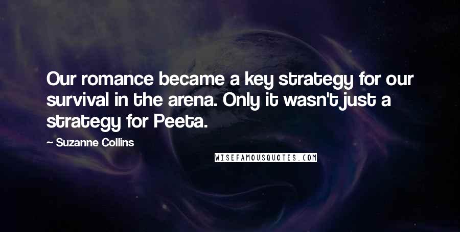 Suzanne Collins Quotes: Our romance became a key strategy for our survival in the arena. Only it wasn't just a strategy for Peeta.