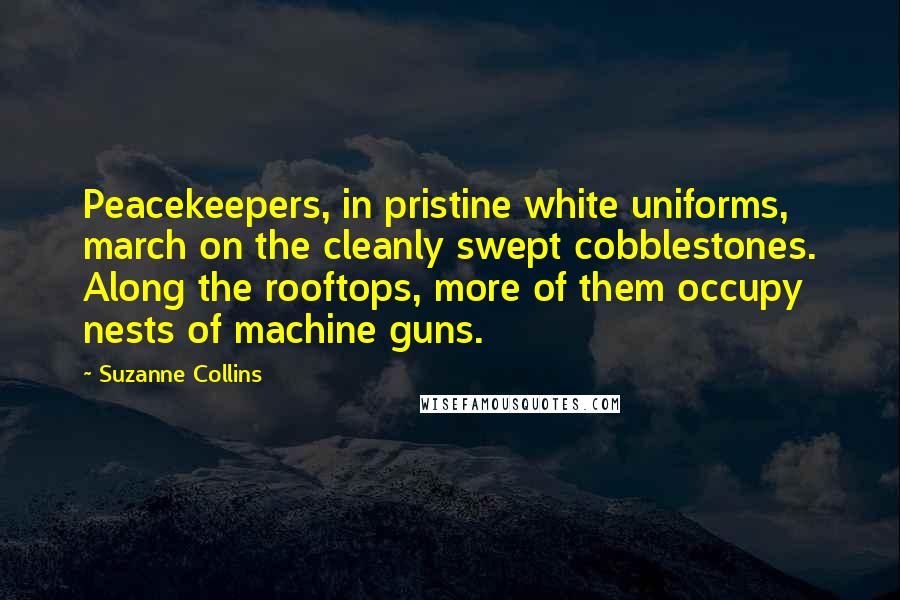 Suzanne Collins Quotes: Peacekeepers, in pristine white uniforms, march on the cleanly swept cobblestones. Along the rooftops, more of them occupy nests of machine guns.