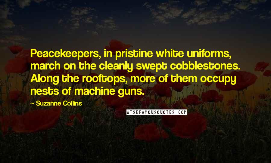 Suzanne Collins Quotes: Peacekeepers, in pristine white uniforms, march on the cleanly swept cobblestones. Along the rooftops, more of them occupy nests of machine guns.