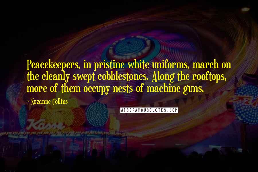 Suzanne Collins Quotes: Peacekeepers, in pristine white uniforms, march on the cleanly swept cobblestones. Along the rooftops, more of them occupy nests of machine guns.