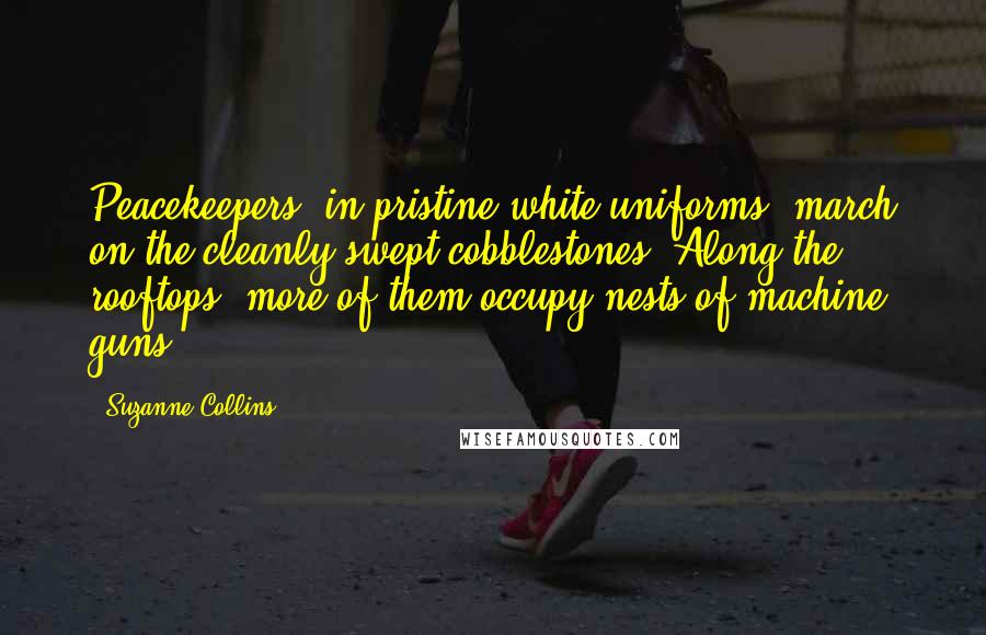 Suzanne Collins Quotes: Peacekeepers, in pristine white uniforms, march on the cleanly swept cobblestones. Along the rooftops, more of them occupy nests of machine guns.