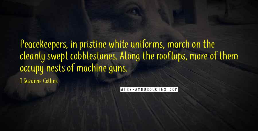 Suzanne Collins Quotes: Peacekeepers, in pristine white uniforms, march on the cleanly swept cobblestones. Along the rooftops, more of them occupy nests of machine guns.