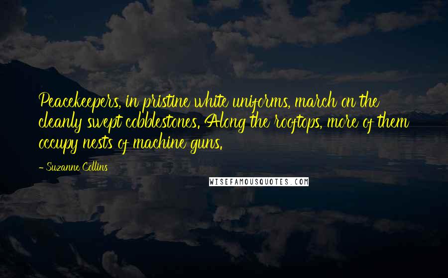 Suzanne Collins Quotes: Peacekeepers, in pristine white uniforms, march on the cleanly swept cobblestones. Along the rooftops, more of them occupy nests of machine guns.