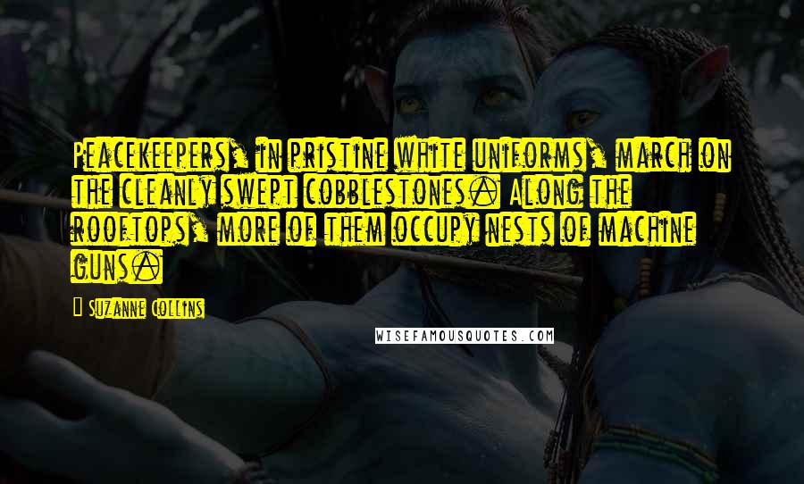 Suzanne Collins Quotes: Peacekeepers, in pristine white uniforms, march on the cleanly swept cobblestones. Along the rooftops, more of them occupy nests of machine guns.