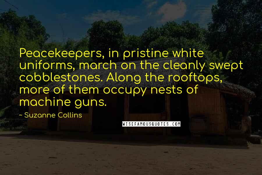 Suzanne Collins Quotes: Peacekeepers, in pristine white uniforms, march on the cleanly swept cobblestones. Along the rooftops, more of them occupy nests of machine guns.