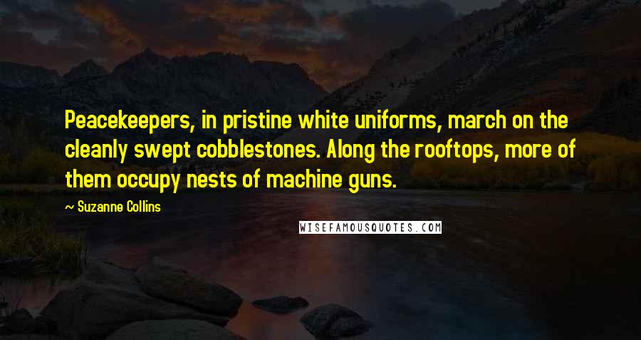 Suzanne Collins Quotes: Peacekeepers, in pristine white uniforms, march on the cleanly swept cobblestones. Along the rooftops, more of them occupy nests of machine guns.