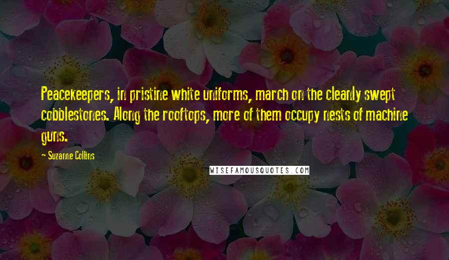 Suzanne Collins Quotes: Peacekeepers, in pristine white uniforms, march on the cleanly swept cobblestones. Along the rooftops, more of them occupy nests of machine guns.