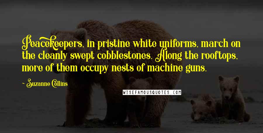 Suzanne Collins Quotes: Peacekeepers, in pristine white uniforms, march on the cleanly swept cobblestones. Along the rooftops, more of them occupy nests of machine guns.