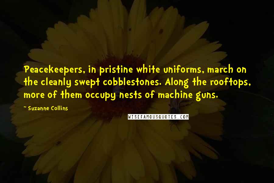 Suzanne Collins Quotes: Peacekeepers, in pristine white uniforms, march on the cleanly swept cobblestones. Along the rooftops, more of them occupy nests of machine guns.