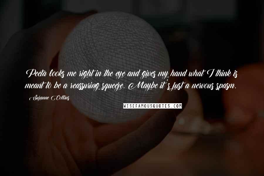 Suzanne Collins Quotes: Peeta looks me right in the eye and gives my hand what I think is meant to be a reassuring squeeze. Maybe it's just a nervous spasm.