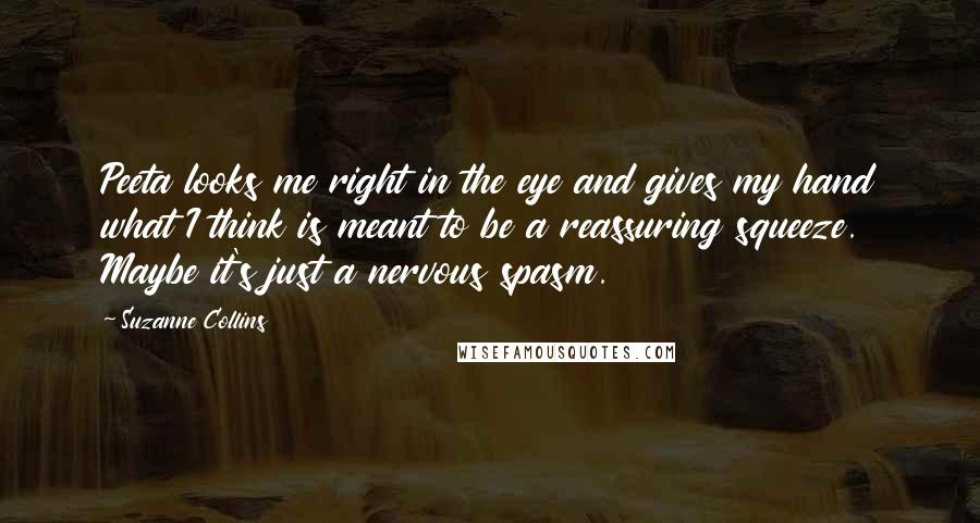 Suzanne Collins Quotes: Peeta looks me right in the eye and gives my hand what I think is meant to be a reassuring squeeze. Maybe it's just a nervous spasm.