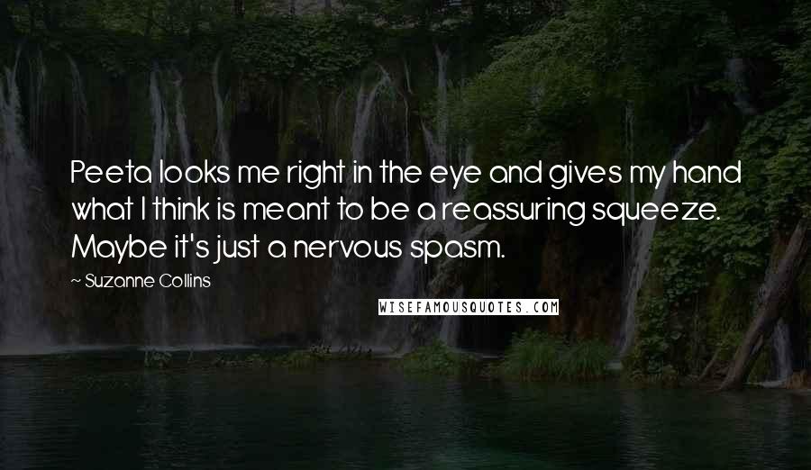 Suzanne Collins Quotes: Peeta looks me right in the eye and gives my hand what I think is meant to be a reassuring squeeze. Maybe it's just a nervous spasm.