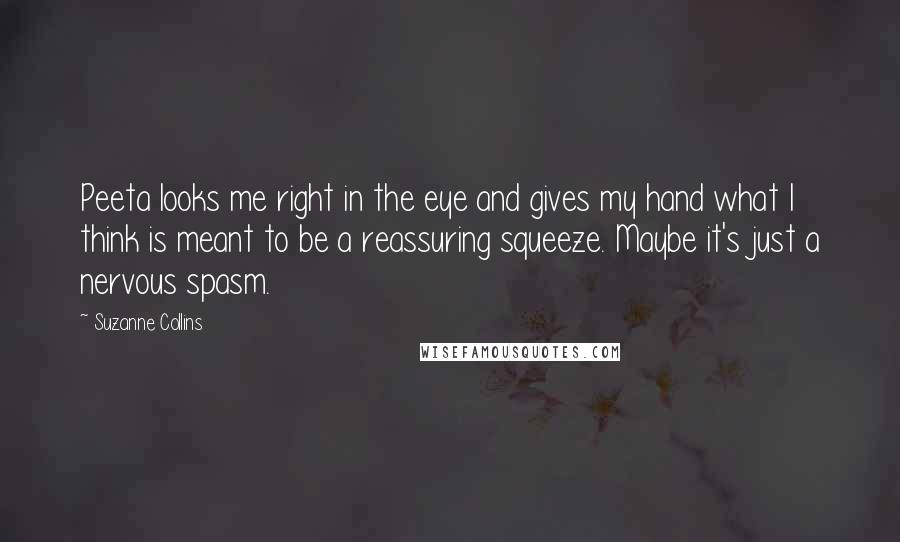 Suzanne Collins Quotes: Peeta looks me right in the eye and gives my hand what I think is meant to be a reassuring squeeze. Maybe it's just a nervous spasm.