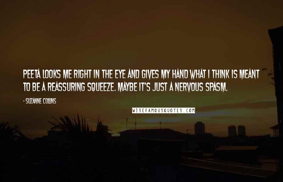 Suzanne Collins Quotes: Peeta looks me right in the eye and gives my hand what I think is meant to be a reassuring squeeze. Maybe it's just a nervous spasm.