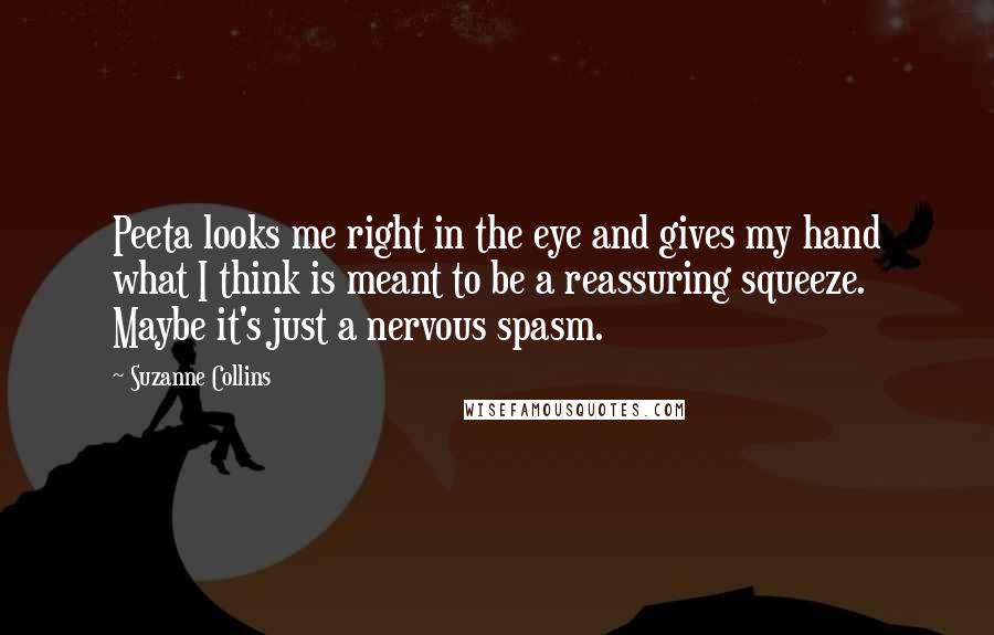 Suzanne Collins Quotes: Peeta looks me right in the eye and gives my hand what I think is meant to be a reassuring squeeze. Maybe it's just a nervous spasm.