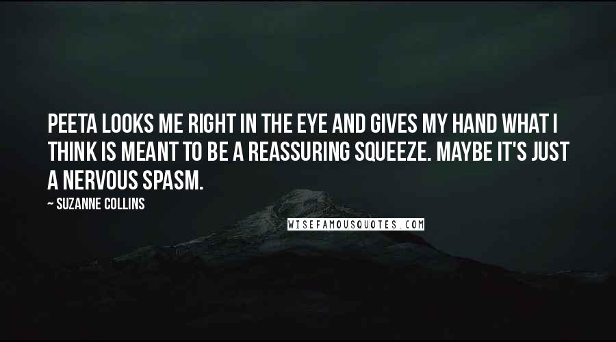 Suzanne Collins Quotes: Peeta looks me right in the eye and gives my hand what I think is meant to be a reassuring squeeze. Maybe it's just a nervous spasm.