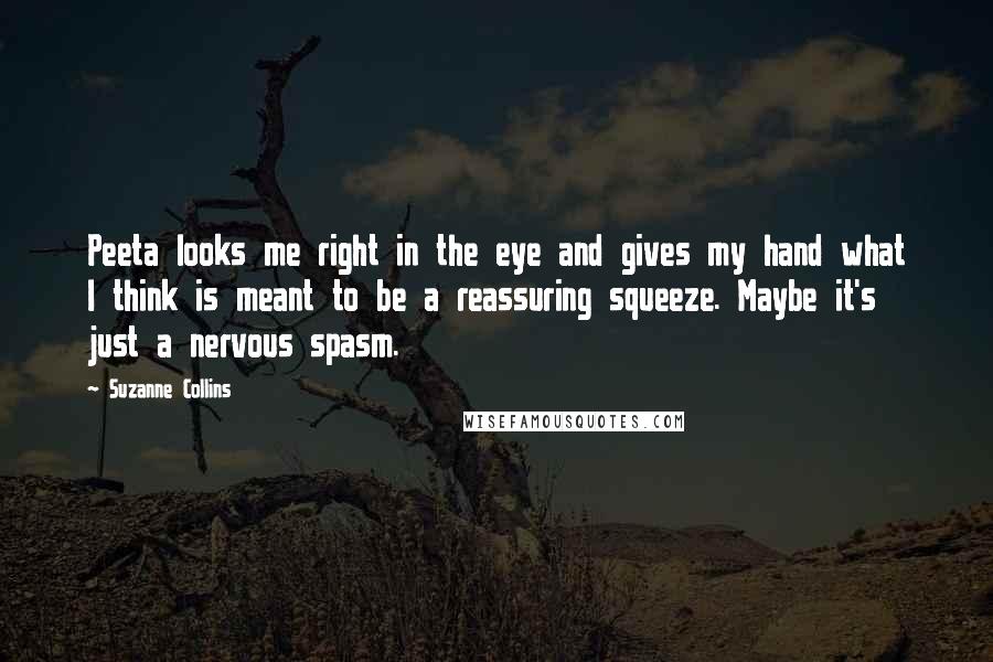 Suzanne Collins Quotes: Peeta looks me right in the eye and gives my hand what I think is meant to be a reassuring squeeze. Maybe it's just a nervous spasm.