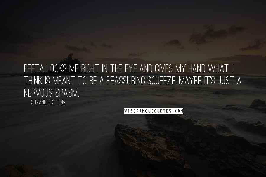 Suzanne Collins Quotes: Peeta looks me right in the eye and gives my hand what I think is meant to be a reassuring squeeze. Maybe it's just a nervous spasm.