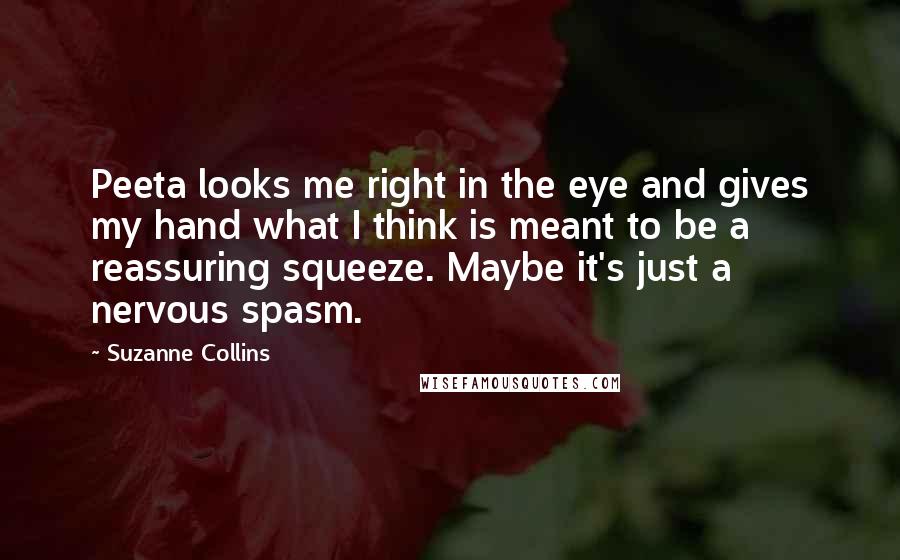 Suzanne Collins Quotes: Peeta looks me right in the eye and gives my hand what I think is meant to be a reassuring squeeze. Maybe it's just a nervous spasm.