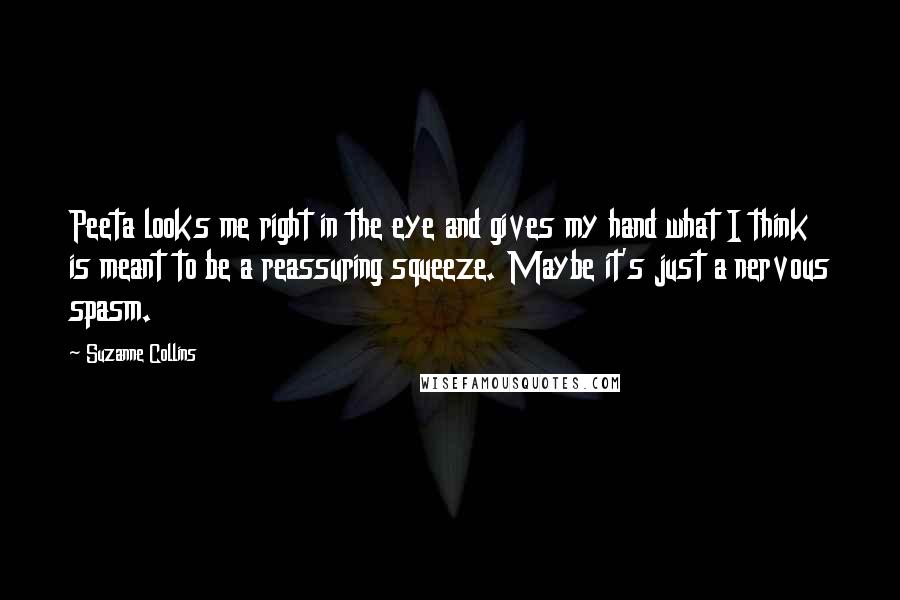 Suzanne Collins Quotes: Peeta looks me right in the eye and gives my hand what I think is meant to be a reassuring squeeze. Maybe it's just a nervous spasm.