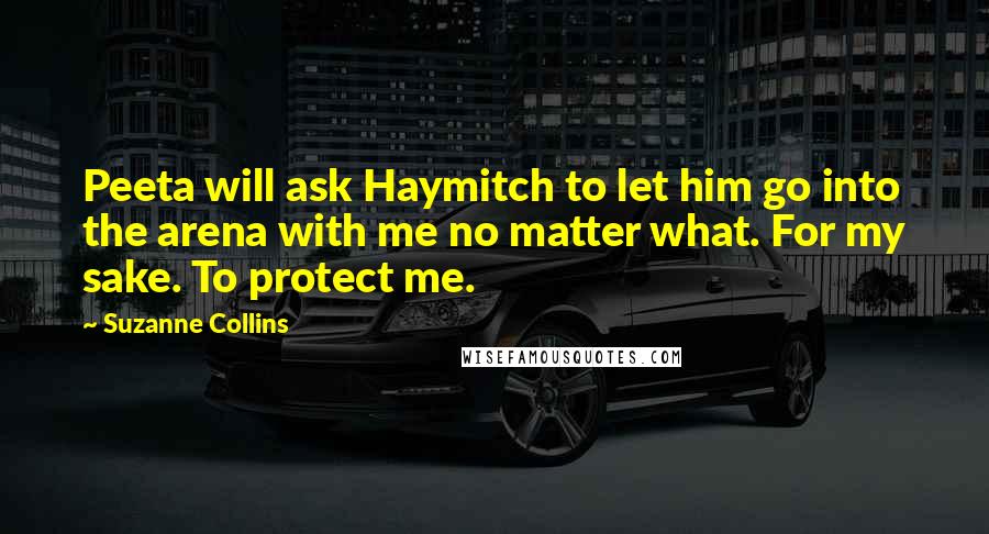 Suzanne Collins Quotes: Peeta will ask Haymitch to let him go into the arena with me no matter what. For my sake. To protect me.