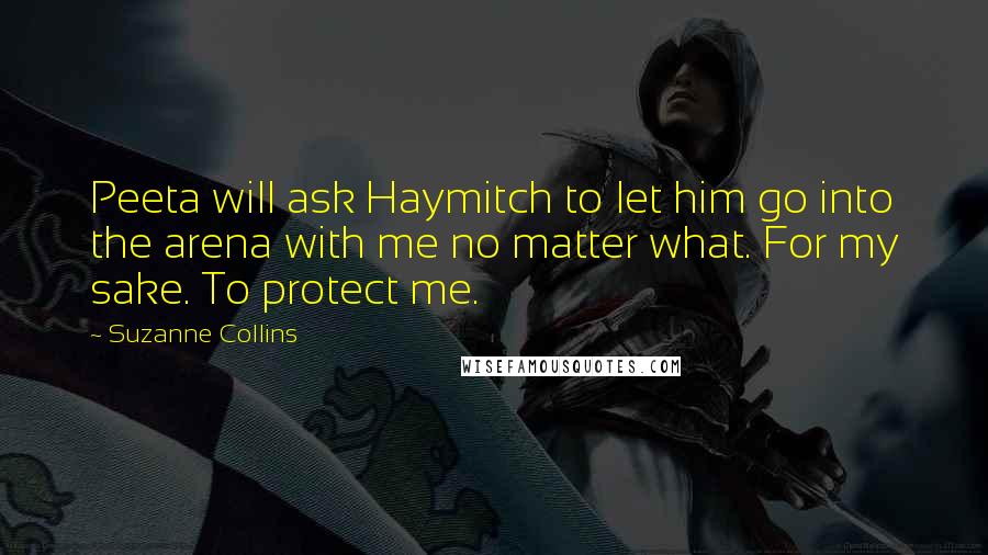 Suzanne Collins Quotes: Peeta will ask Haymitch to let him go into the arena with me no matter what. For my sake. To protect me.