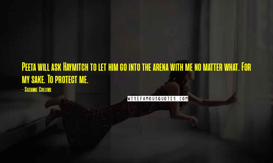 Suzanne Collins Quotes: Peeta will ask Haymitch to let him go into the arena with me no matter what. For my sake. To protect me.