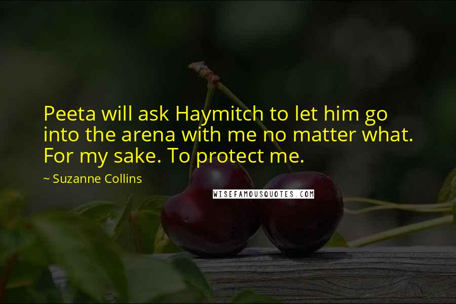 Suzanne Collins Quotes: Peeta will ask Haymitch to let him go into the arena with me no matter what. For my sake. To protect me.