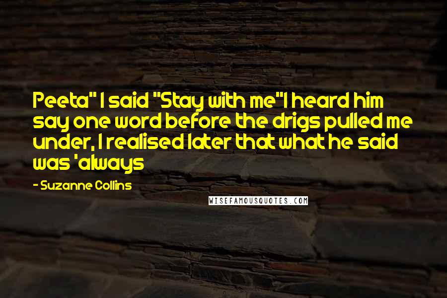 Suzanne Collins Quotes: Peeta" I said "Stay with me"I heard him say one word before the drigs pulled me under, I realised later that what he said was 'always