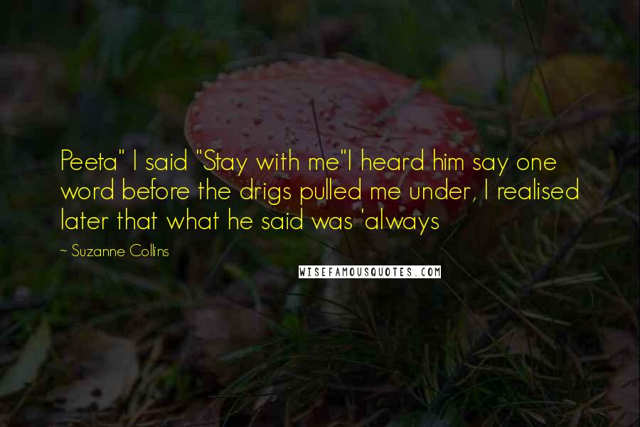 Suzanne Collins Quotes: Peeta" I said "Stay with me"I heard him say one word before the drigs pulled me under, I realised later that what he said was 'always