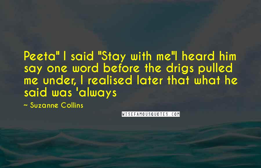 Suzanne Collins Quotes: Peeta" I said "Stay with me"I heard him say one word before the drigs pulled me under, I realised later that what he said was 'always