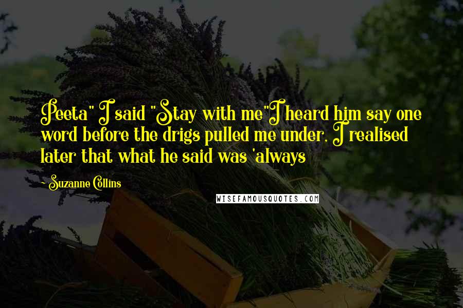 Suzanne Collins Quotes: Peeta" I said "Stay with me"I heard him say one word before the drigs pulled me under, I realised later that what he said was 'always