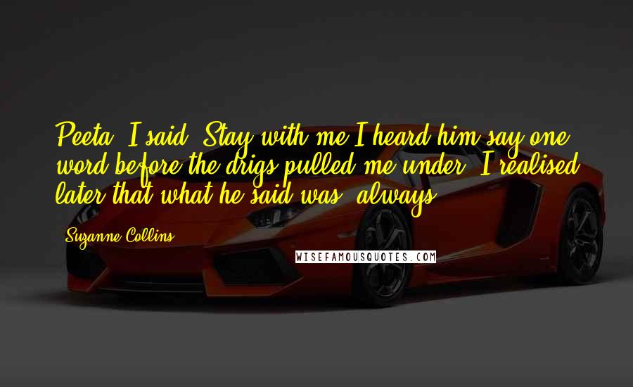 Suzanne Collins Quotes: Peeta" I said "Stay with me"I heard him say one word before the drigs pulled me under, I realised later that what he said was 'always