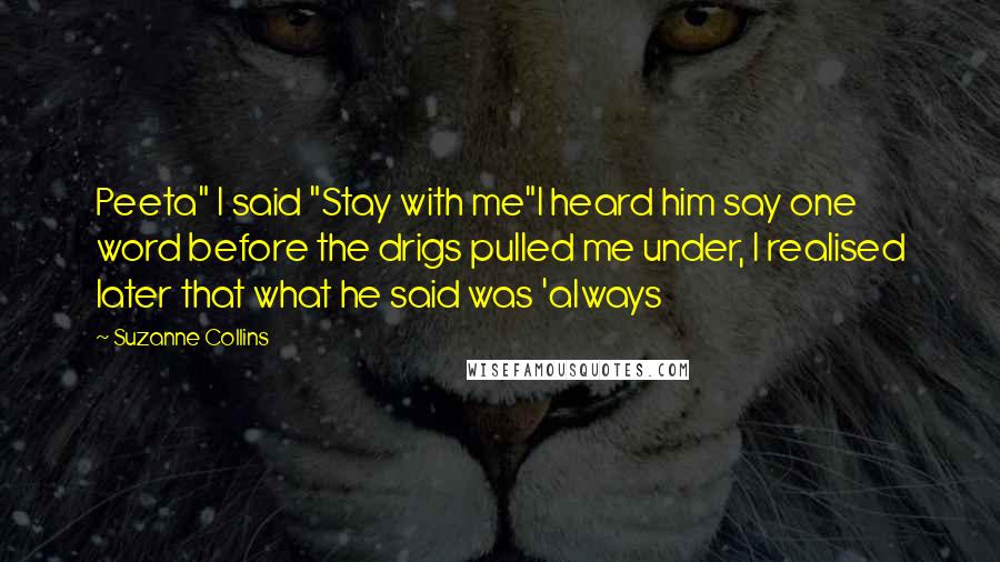 Suzanne Collins Quotes: Peeta" I said "Stay with me"I heard him say one word before the drigs pulled me under, I realised later that what he said was 'always