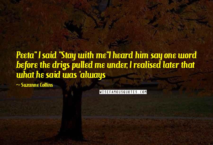 Suzanne Collins Quotes: Peeta" I said "Stay with me"I heard him say one word before the drigs pulled me under, I realised later that what he said was 'always