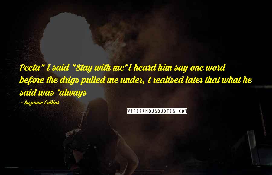 Suzanne Collins Quotes: Peeta" I said "Stay with me"I heard him say one word before the drigs pulled me under, I realised later that what he said was 'always