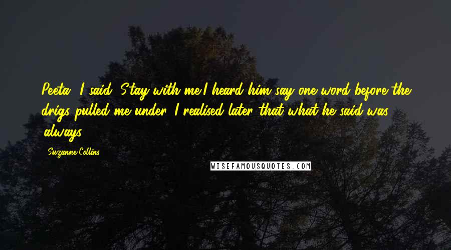 Suzanne Collins Quotes: Peeta" I said "Stay with me"I heard him say one word before the drigs pulled me under, I realised later that what he said was 'always