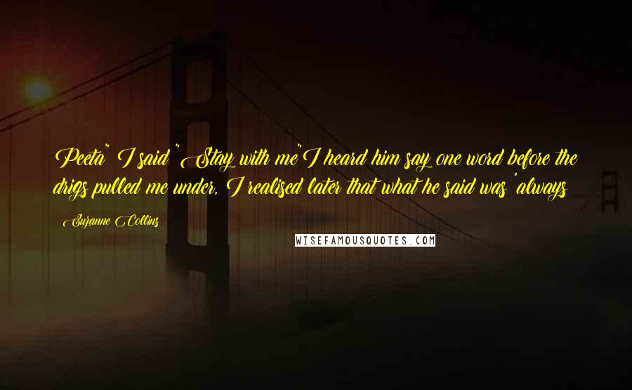 Suzanne Collins Quotes: Peeta" I said "Stay with me"I heard him say one word before the drigs pulled me under, I realised later that what he said was 'always