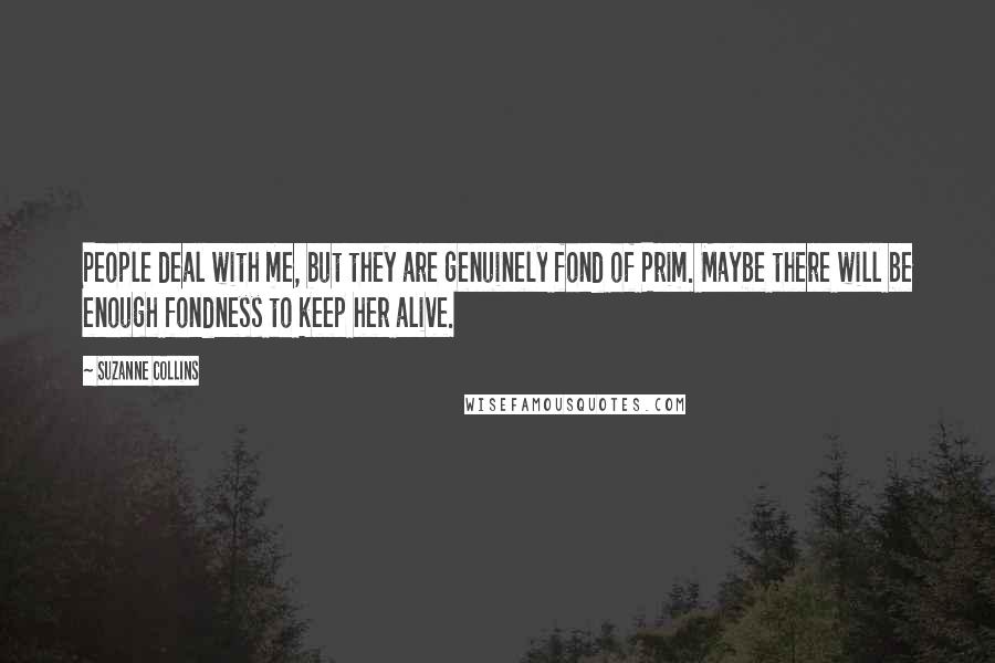 Suzanne Collins Quotes: People deal with me, but they are genuinely fond of Prim. Maybe there will be enough fondness to keep her alive.
