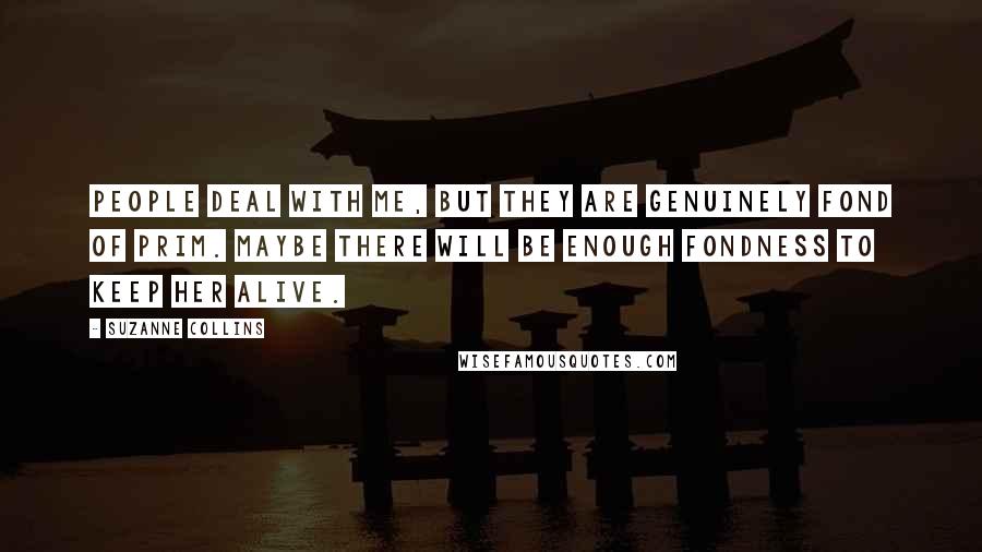 Suzanne Collins Quotes: People deal with me, but they are genuinely fond of Prim. Maybe there will be enough fondness to keep her alive.