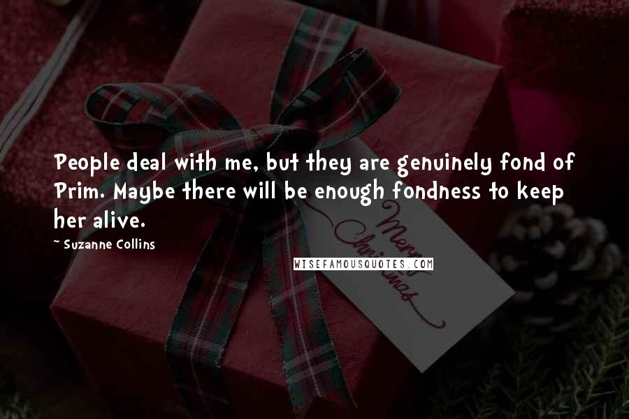 Suzanne Collins Quotes: People deal with me, but they are genuinely fond of Prim. Maybe there will be enough fondness to keep her alive.