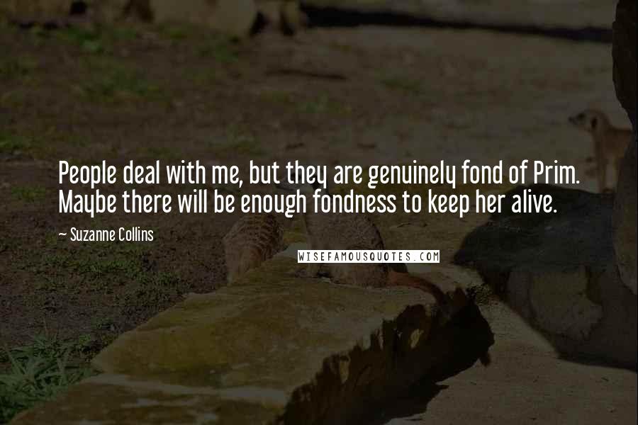 Suzanne Collins Quotes: People deal with me, but they are genuinely fond of Prim. Maybe there will be enough fondness to keep her alive.