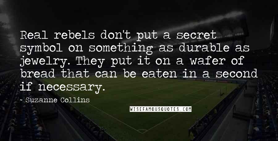 Suzanne Collins Quotes: Real rebels don't put a secret symbol on something as durable as jewelry. They put it on a wafer of bread that can be eaten in a second if necessary.