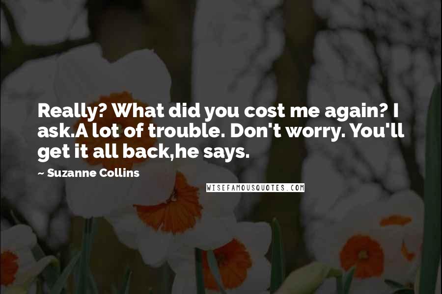 Suzanne Collins Quotes: Really? What did you cost me again? I ask.A lot of trouble. Don't worry. You'll get it all back,he says.