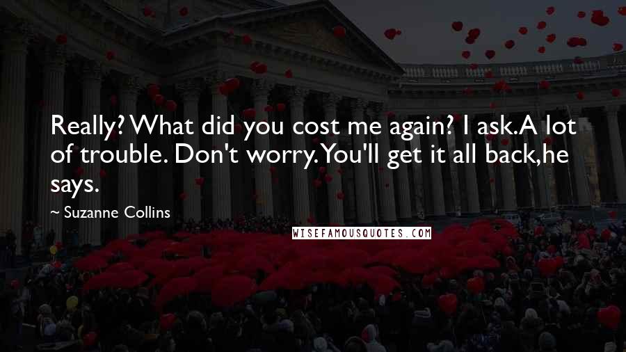 Suzanne Collins Quotes: Really? What did you cost me again? I ask.A lot of trouble. Don't worry. You'll get it all back,he says.