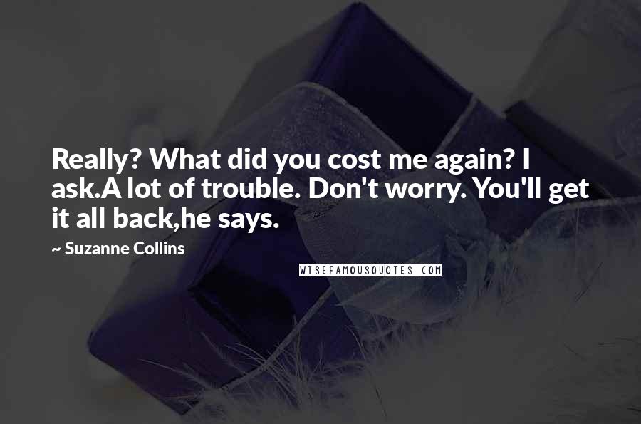 Suzanne Collins Quotes: Really? What did you cost me again? I ask.A lot of trouble. Don't worry. You'll get it all back,he says.