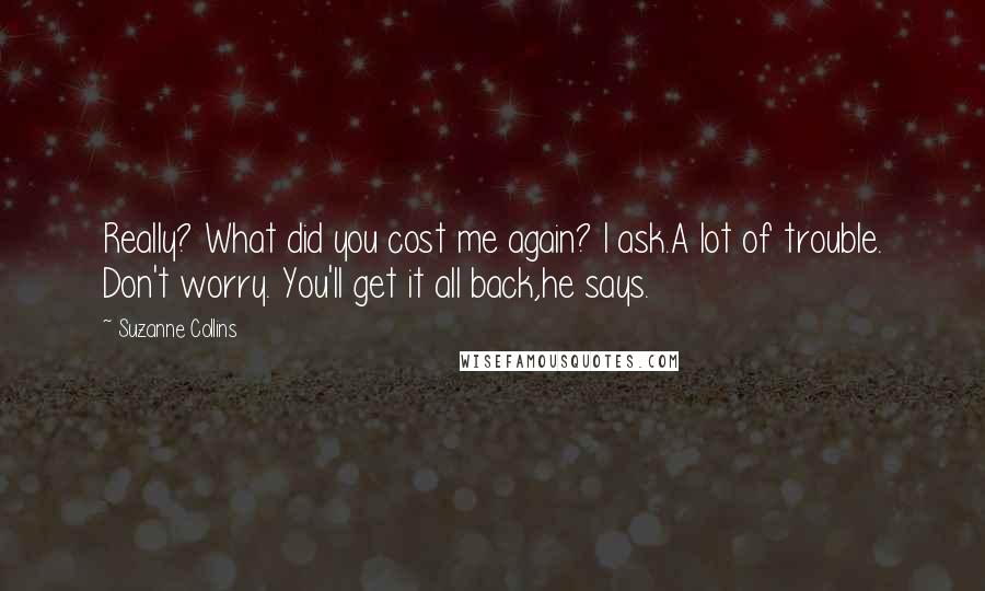 Suzanne Collins Quotes: Really? What did you cost me again? I ask.A lot of trouble. Don't worry. You'll get it all back,he says.