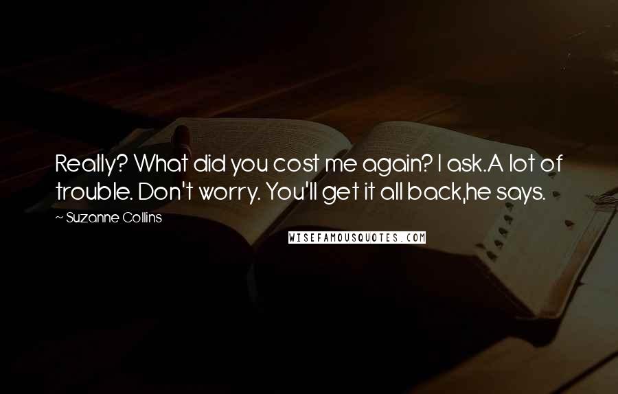 Suzanne Collins Quotes: Really? What did you cost me again? I ask.A lot of trouble. Don't worry. You'll get it all back,he says.