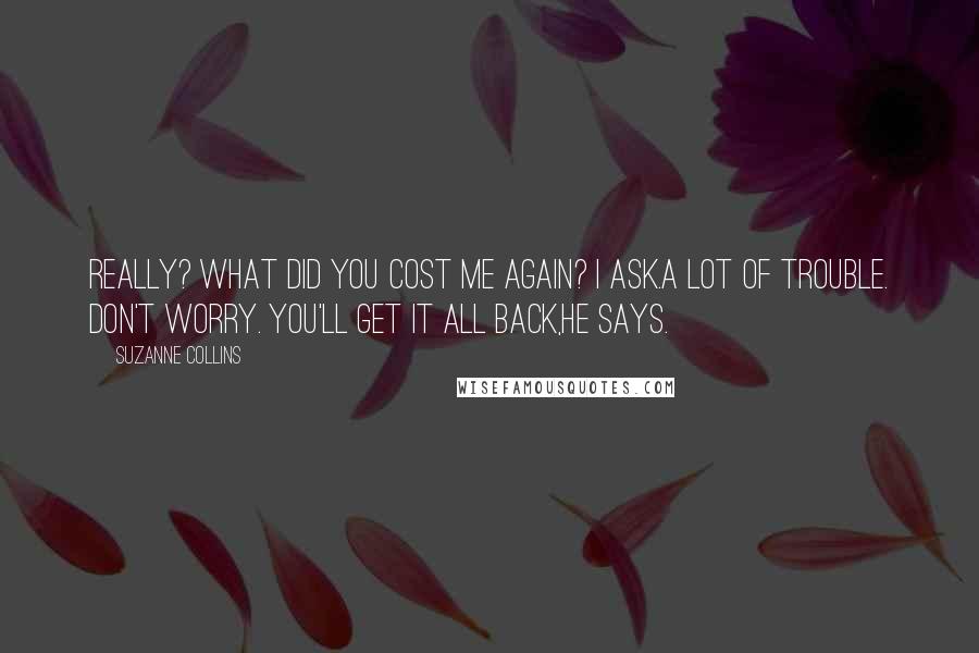 Suzanne Collins Quotes: Really? What did you cost me again? I ask.A lot of trouble. Don't worry. You'll get it all back,he says.